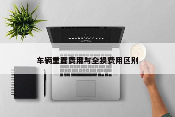 車輛重置費(fèi)用與全損費(fèi)用區(qū)別