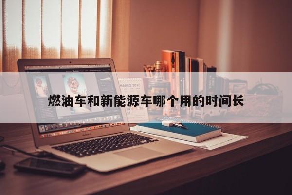 燃油車和新能源車哪個(gè)用的時(shí)間長(zhǎng)